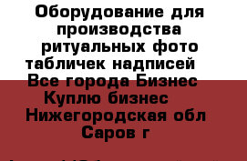 Оборудование для производства ритуальных фото,табличек,надписей. - Все города Бизнес » Куплю бизнес   . Нижегородская обл.,Саров г.